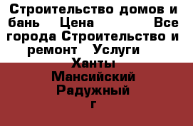 Строительство домов и бань  › Цена ­ 10 000 - Все города Строительство и ремонт » Услуги   . Ханты-Мансийский,Радужный г.